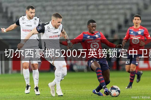 切尔西豪掷5200万英镑锁定中卫新援，拉克鲁瓦即将完成体检