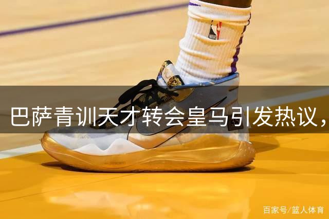 巴萨青训天才转会皇马引发热议，直言伯纳乌是世界最佳