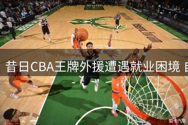 昔日CBA王牌外援遭遇就业困境 自降身价仍无人问津