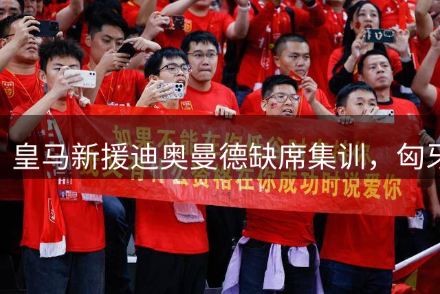 皇马新援迪奥曼德缺席集训，匈牙利热身赛无缘登场