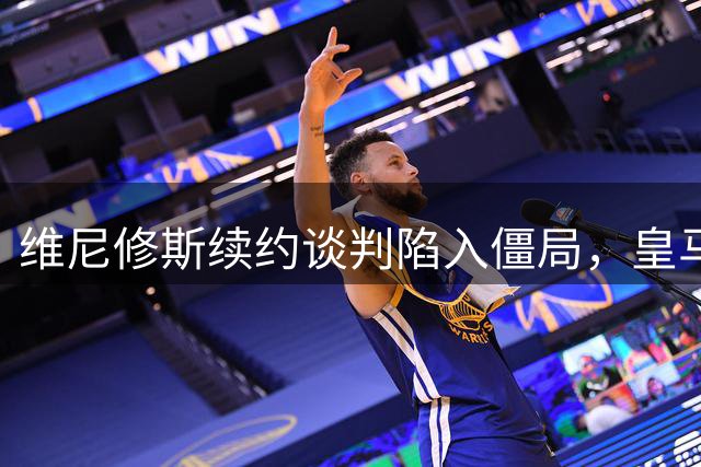 维尼修斯续约谈判陷入僵局，皇马天价年薪差难跨越