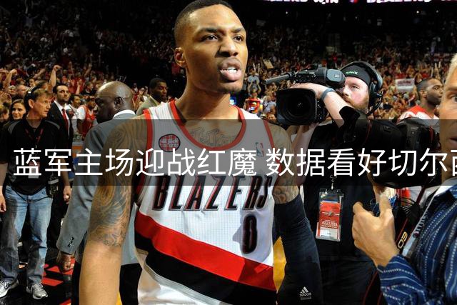 蓝军主场迎战红魔 数据看好切尔西不败