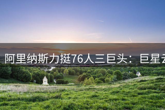 阿里纳斯力挺76人三巨头：巨星云集也能共享球权