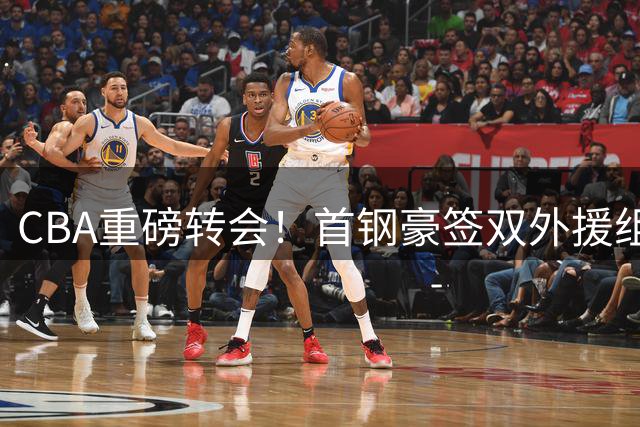 CBA重磅转会！首钢豪签双外援组争冠拼图 李楠打造新王朝